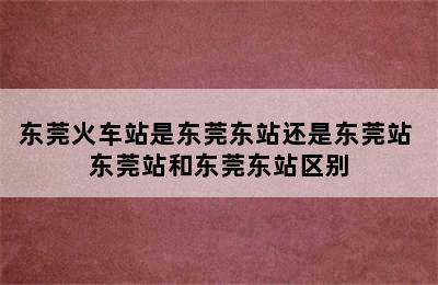 东莞火车站是东莞东站还是东莞站 东莞站和东莞东站区别